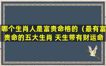 哪个生肖人是富贵命格的（最有富贵命的五大生肖 天生带有财运命格）